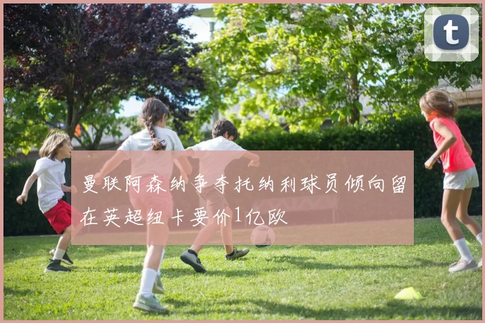 曼联阿森纳争夺托纳利球员倾向留在英超纽卡要价1亿欧