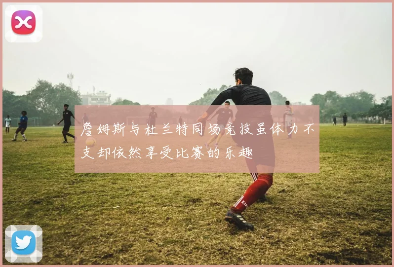 詹姆斯与杜兰特同场竞技虽体力不支却依然享受比赛的乐趣