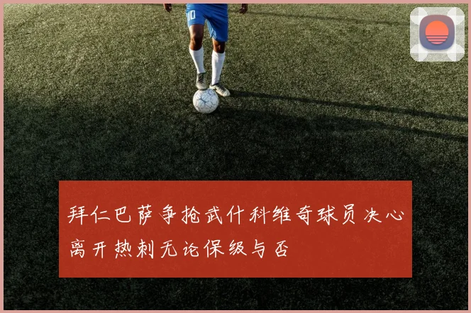 拜仁巴萨争抢武什科维奇球员决心离开热刺无论保级与否