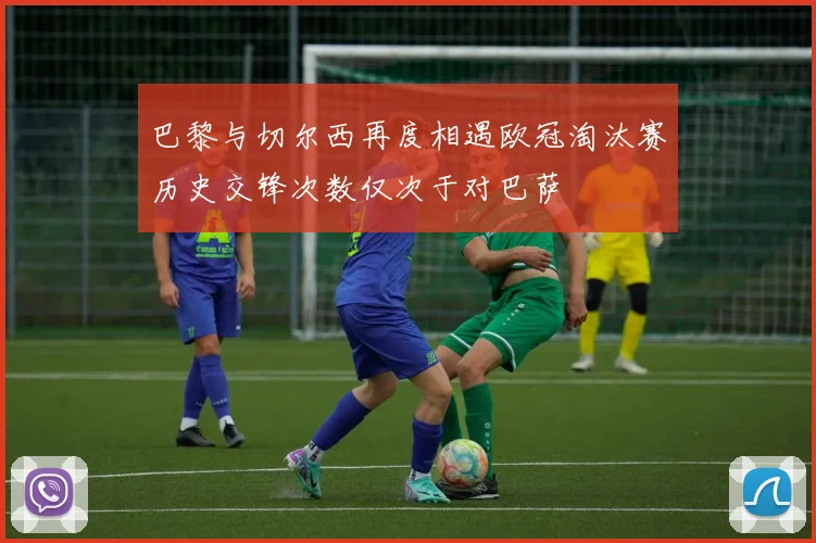 巴黎与切尔西再度相遇欧冠淘汰赛历史交锋次数仅次于对巴萨