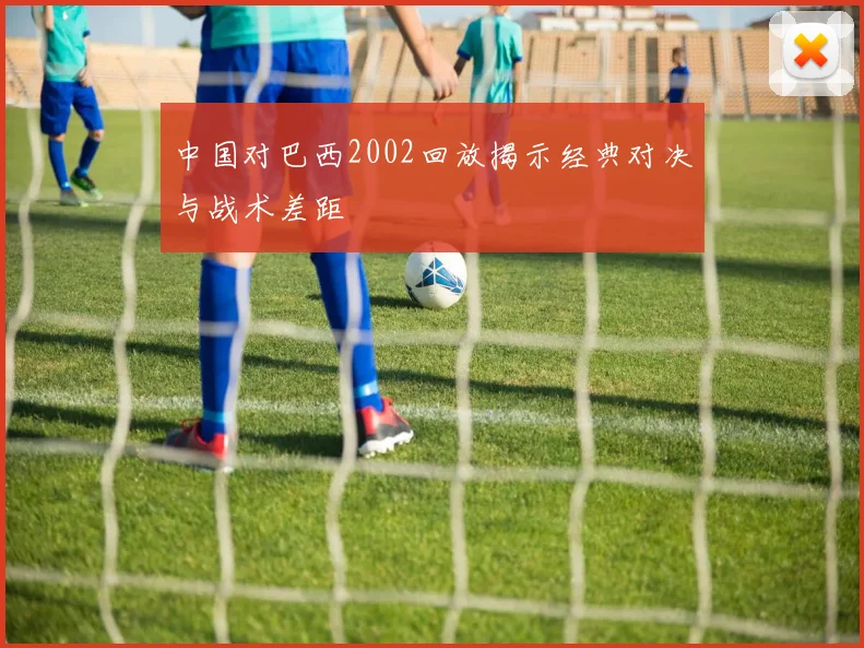 中国对巴西2002回放揭示经典对决与战术差距