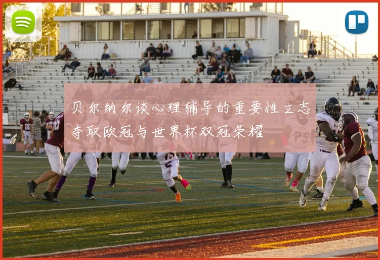贝尔纳尔谈心理辅导的重要性立志夺取欧冠与世界杯双冠荣耀
