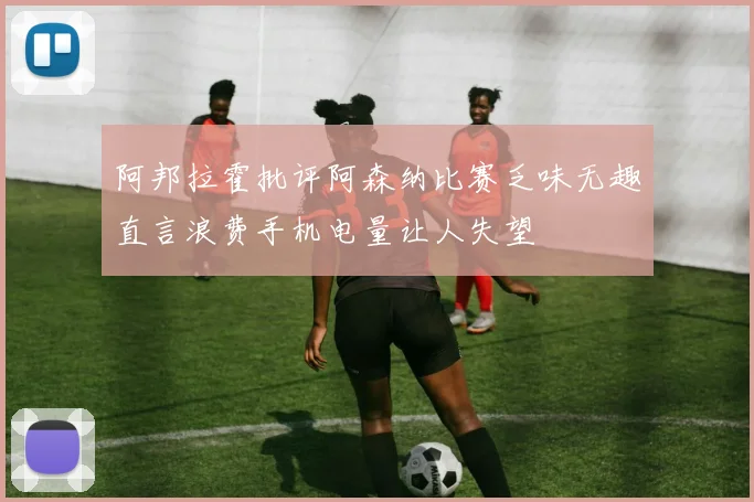 阿邦拉霍批评阿森纳比赛乏味无趣直言浪费手机电量让人失望