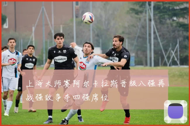 上海大师赛阿尔卡拉斯晋级八强再战强敌争夺四强席位