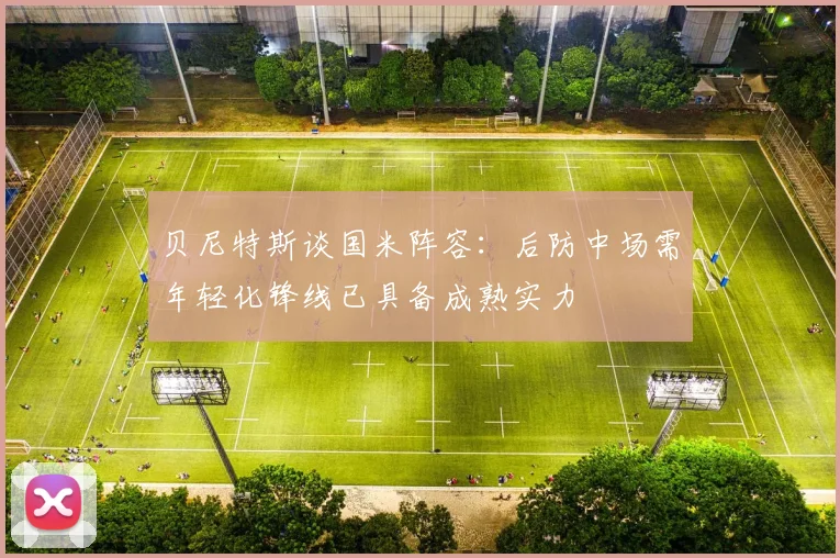贝尼特斯谈国米阵容：后防中场需年轻化锋线已具备成熟实力