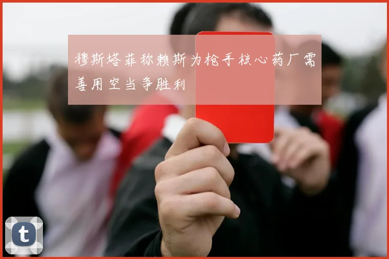 穆斯塔菲称赖斯为枪手核心药厂需善用空当争胜利