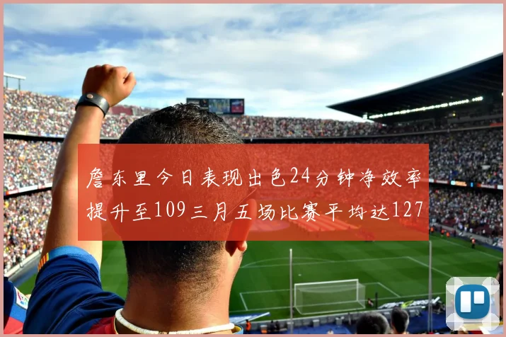 詹东里今日表现出色24分钟净效率提升至109三月五场比赛平均达127