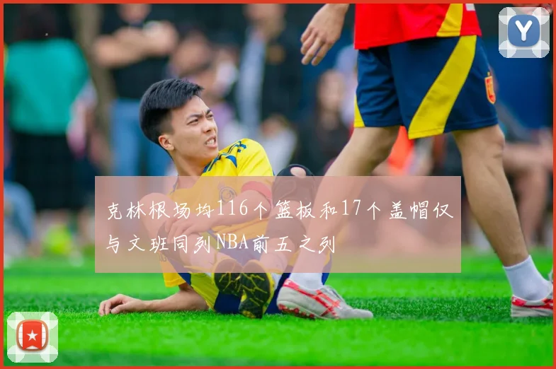 克林根场均116个篮板和17个盖帽仅与文班同列NBA前五之列
