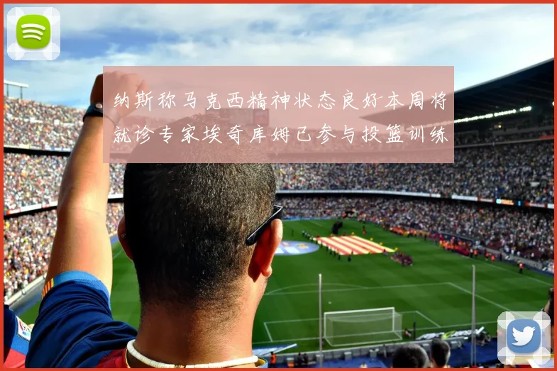 纳斯称马克西精神状态良好本周将就诊专家埃奇库姆已参与投篮训练