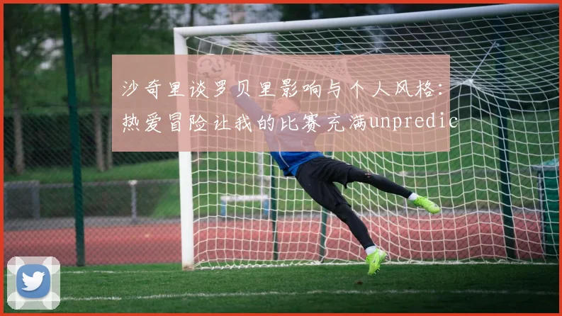 沙奇里谈罗贝里影响与个人风格：热爱冒险让我的比赛充满unpredictability